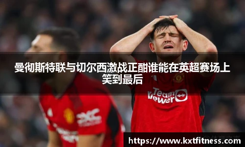 曼彻斯特联与切尔西激战正酣谁能在英超赛场上笑到最后